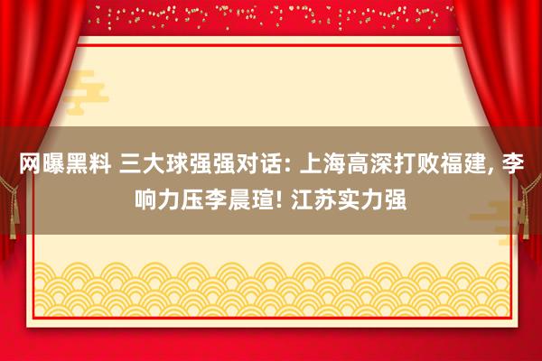 网曝黑料 三大球强强对话: 上海高深打败福建， 李响力压李晨瑄! 江苏实力强