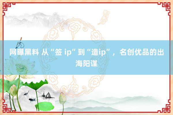 网曝黑料 从“签 ip”到“造ip”，名创优品的出海阳谋