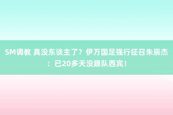 SM调教 真没东谈主了？伊万国足强行征召朱辰杰：已20多天没跟队西宾！