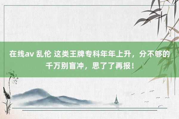 在线av 乱伦 这类王牌专科年年上升，分不够的千万别盲冲，思了了再报！