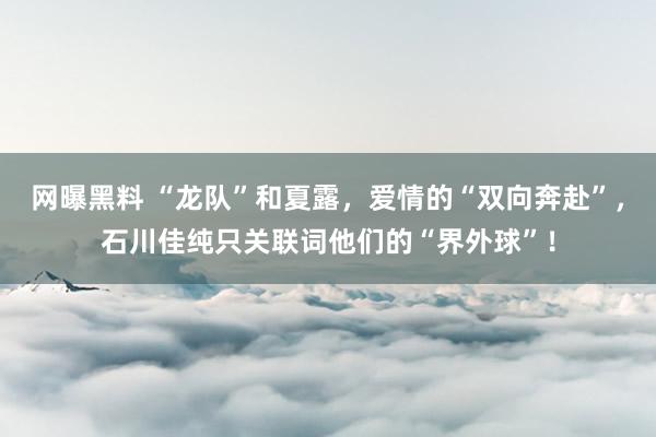 网曝黑料 “龙队”和夏露，爱情的“双向奔赴”，石川佳纯只关联词他们的“界外球”！