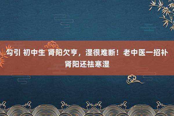 勾引 初中生 肾阳欠亨，湿很难断！老中医一招补肾阳还祛寒湿