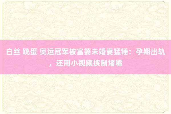 白丝 跳蛋 奥运冠军被富婆未婚妻猛锤：孕期出轨，还用小视频挟制堵嘴