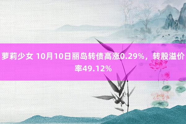 萝莉少女 10月10日丽岛转债高涨0.29%，转股溢价率49.12%