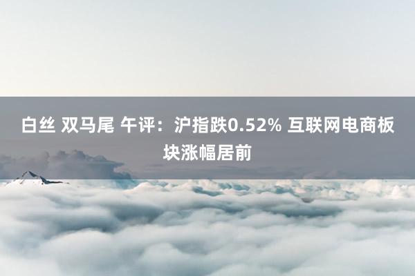 白丝 双马尾 午评：沪指跌0.52% 互联网电商板块涨幅居前