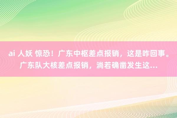 ai 人妖 惊恐!广东中枢差点报销,这是咋回事。广东队大核差点报销,淌若确凿发生这...