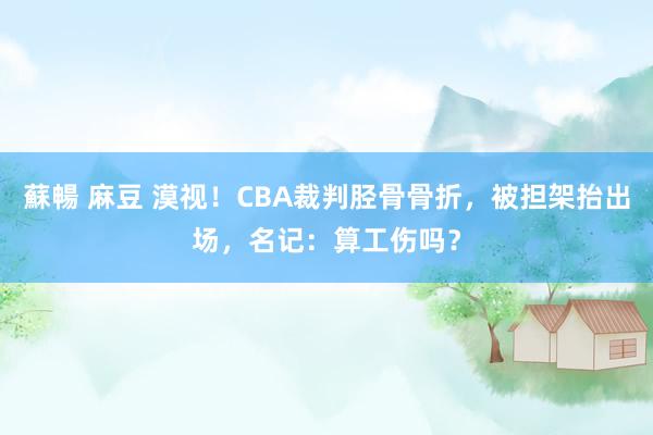 蘇暢 麻豆 漠视！CBA裁判胫骨骨折，被担架抬出场，名记：算工伤吗？