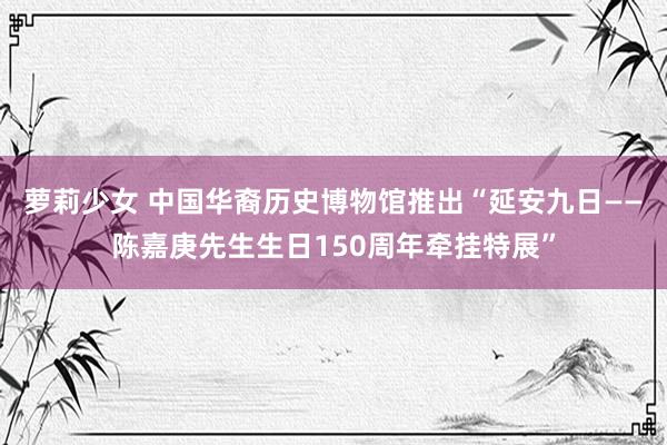 萝莉少女 中国华裔历史博物馆推出“延安九日——陈嘉庚先生生日150周年牵挂特展”