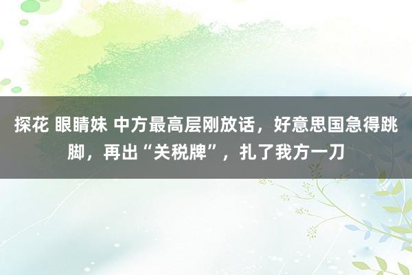 探花 眼睛妹 中方最高层刚放话，好意思国急得跳脚，再出“关税牌”，扎了我方一刀