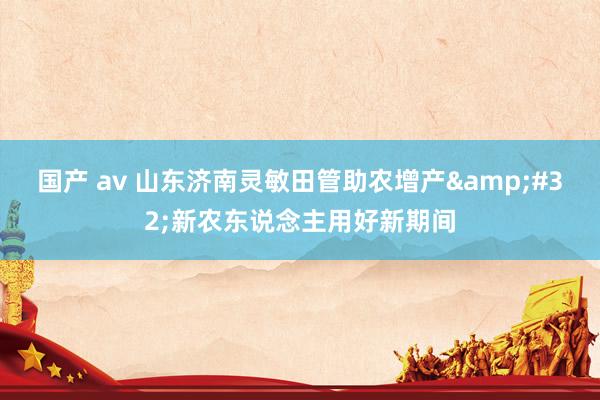 国产 av 山东济南灵敏田管助农增产&#32;新农东说念主用好新期间