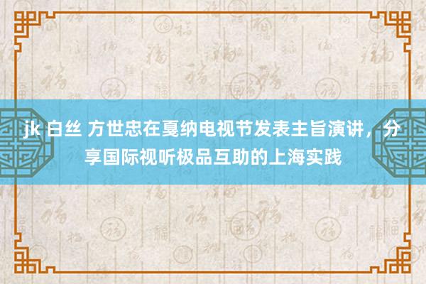 jk 白丝 方世忠在戛纳电视节发表主旨演讲，分享国际视听极品互助的上海实践