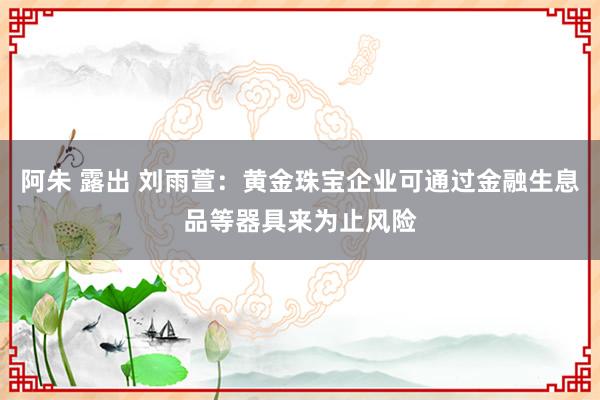 阿朱 露出 刘雨萱:黄金珠宝企业可通过金融生息品等器具来为止风险