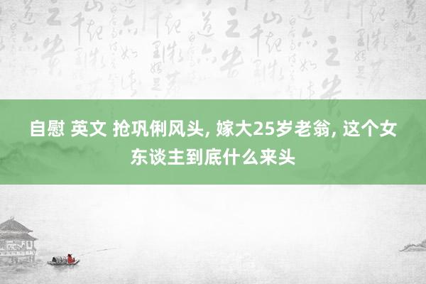 自慰 英文 抢巩俐风头， 嫁大25岁老翁， 这个女东谈主到底什么来头
