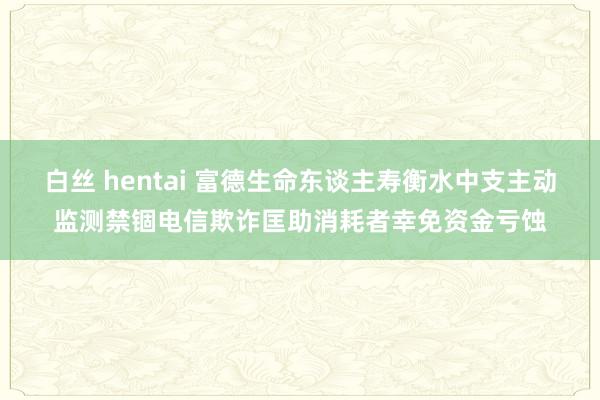 白丝 hentai 富德生命东谈主寿衡水中支主动监测禁锢电信欺诈匡助消耗者幸免资金亏蚀