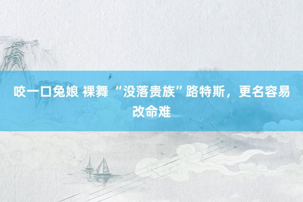 咬一口兔娘 裸舞 “没落贵族”路特斯，更名容易改命难