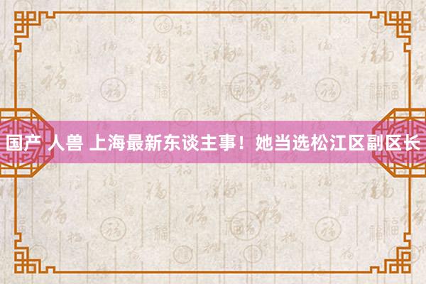 国产 人兽 上海最新东谈主事！她当选松江区副区长
