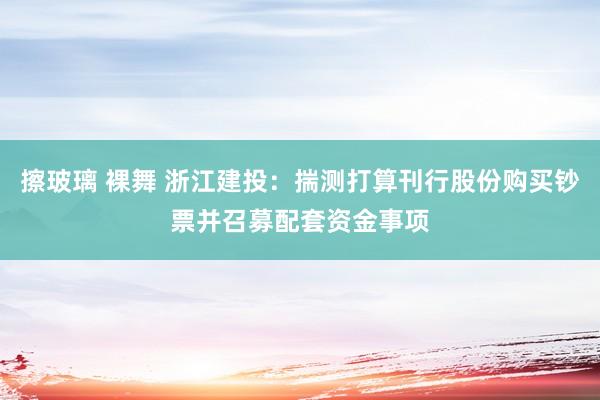 擦玻璃 裸舞 浙江建投：揣测打算刊行股份购买钞票并召募配套资金事项