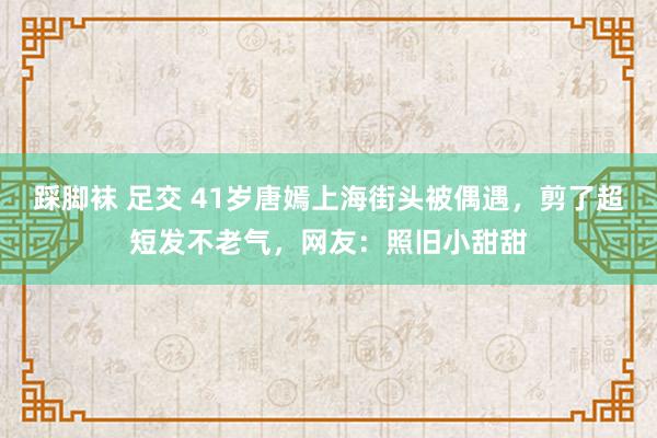 踩脚袜 足交 41岁唐嫣上海街头被偶遇，剪了超短发不老气，网友：照旧小甜甜