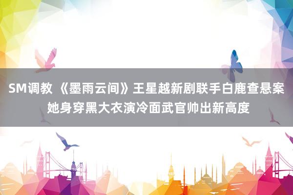 SM调教 《墨雨云间》王星越新剧联手白鹿查悬案 她身穿黑大衣演冷面武官帅出新高度