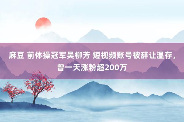 麻豆 前体操冠军吴柳芳 短视频账号被辞让温存，曾一天涨粉超200万