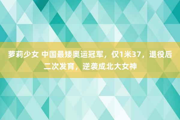 萝莉少女 中国最矮奥运冠军，仅1米37，退役后二次发育，逆袭成北大女神