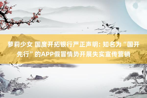 萝莉少女 国度开拓银行严正声明: 知名为“国开先行”的APP假冒情势开展失实宣传营销