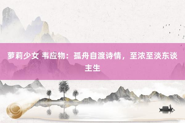 萝莉少女 韦应物：孤舟自渡诗情，至浓至淡东谈主生
