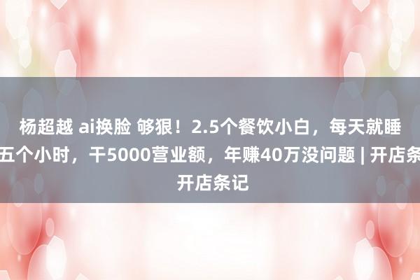 杨超越 ai换脸 够狠！2.5个餐饮小白，每天就睡四五个小时，干5000营业额，年赚40万没问题 | 开店条记