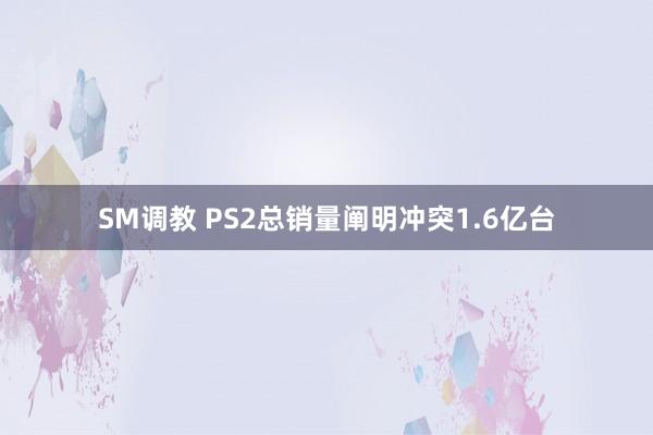 SM调教 PS2总销量阐明冲突1.6亿台