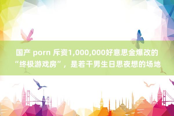 国产 porn 斥资1，000，000好意思金爆改的“终极游戏房”，是若干男生日思夜想的场地