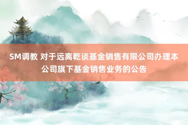SM调教 对于远离乾谈基金销售有限公司办理本公司旗下基金销售业务的公告