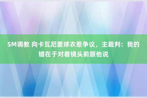 SM调教 向卡瓦尼要球衣惹争议，主裁判：我的错在于对着镜头前跟他说