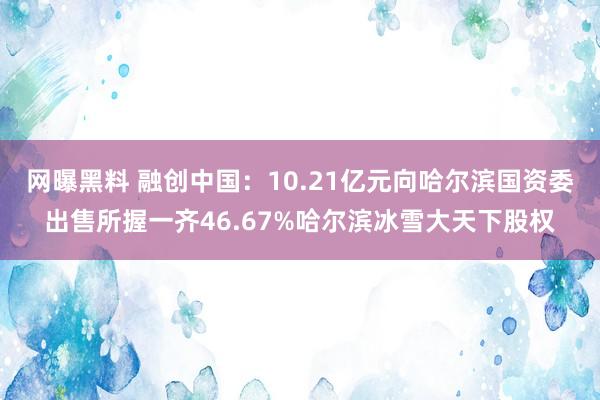 网曝黑料 融创中国：10.21亿元向哈尔滨国资委出售所握一齐46.67%哈尔滨冰雪大天下股权
