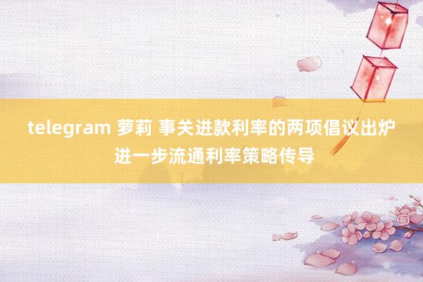 telegram 萝莉 事关进款利率的两项倡议出炉 进一步流通利率策略传导