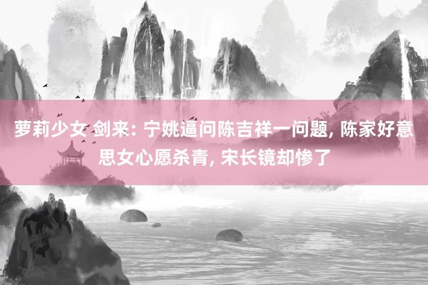 萝莉少女 剑来: 宁姚逼问陈吉祥一问题， 陈家好意思女心愿杀青， 宋长镜却惨了