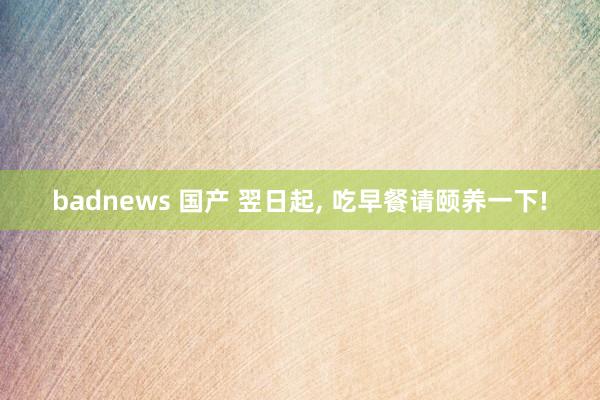 badnews 国产 翌日起， 吃早餐请颐养一下!
