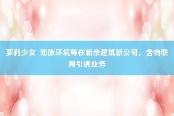 萝莉少女  劲旅环境等在新余建筑新公司，含物联网引诱业务