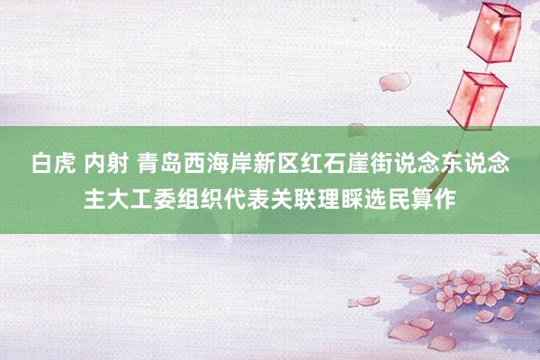 白虎 内射 青岛西海岸新区红石崖街说念东说念主大工委组织代表关联理睬选民算作