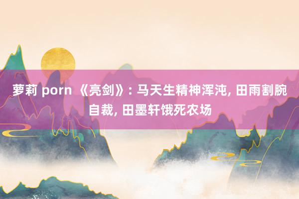 萝莉 porn 《亮剑》: 马天生精神浑沌， 田雨割腕自裁， 田墨轩饿死农场