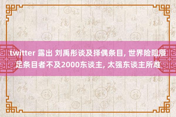 twitter 露出 刘禹彤谈及择偶条目， 世界险阻餍足条目者不及2000东谈主， 太强东谈主所难
