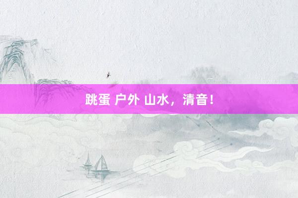 跳蛋 户外 山水，清音！