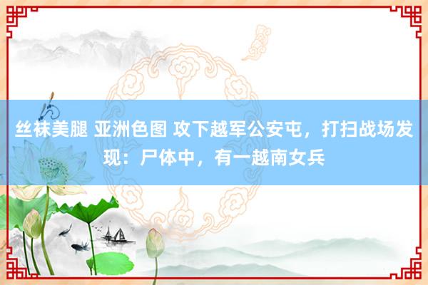 丝袜美腿 亚洲色图 攻下越军公安屯，打扫战场发现：尸体中，有一越南女兵