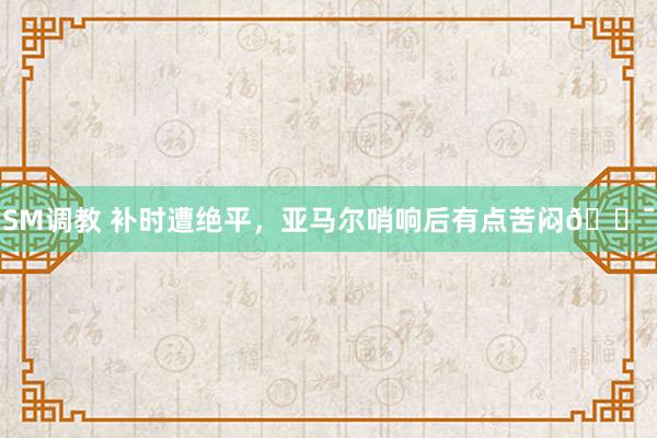 SM调教 补时遭绝平，亚马尔哨响后有点苦闷😯