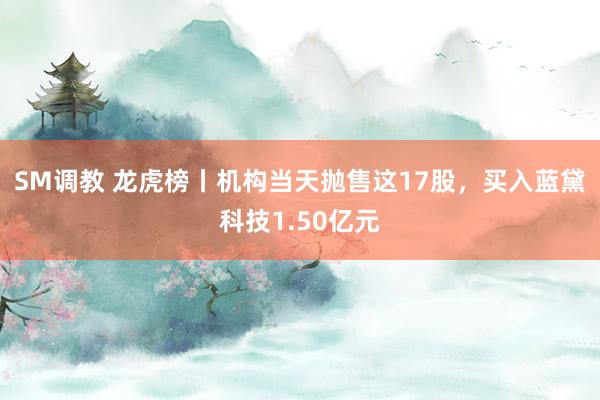 SM调教 龙虎榜丨机构当天抛售这17股，买入蓝黛科技1.50亿元