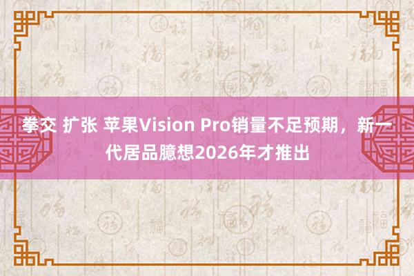 拳交 扩张 苹果Vision Pro销量不足预期，新一代居品臆想2026年才推出