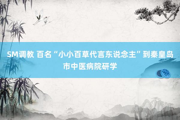 SM调教 百名“小小百草代言东说念主”到秦皇岛市中医病院研学