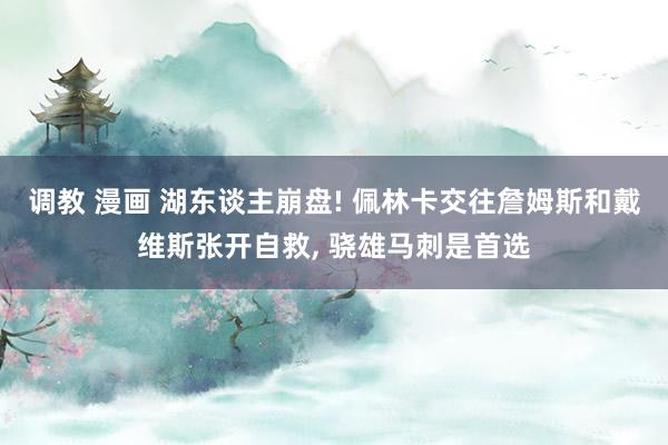 调教 漫画 湖东谈主崩盘! 佩林卡交往詹姆斯和戴维斯张开自救， 骁雄马刺是首选