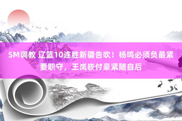 SM调教 辽篮10连胜新疆告吹！杨鸣必须负最紧要职守，王岚嵚付豪紧随自后