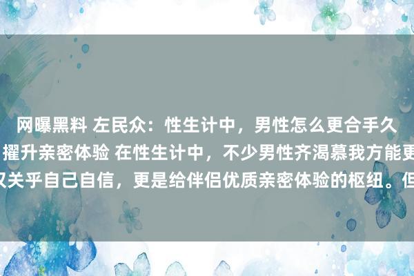 网曝黑料 左民众:性生计中,男性怎么更合手久?解锁合手久之说念,擢升亲密体验 在性生计中,不少男性齐渴慕我方能更“合手久”,这不仅关乎自己自信,更是给伴侣优质亲密体验的枢纽。但何如智力作念到呢?绝非毫无章法地苦苦支...