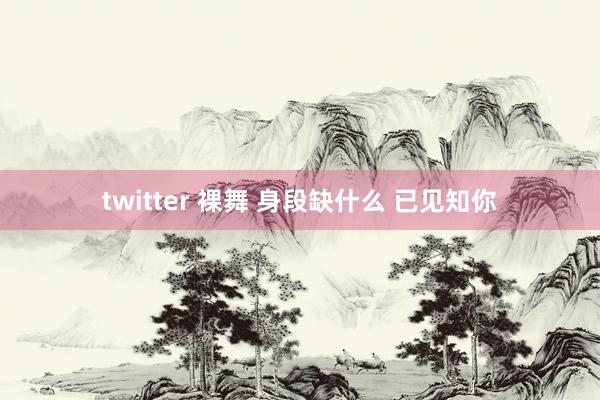 twitter 裸舞 身段缺什么 已见知你